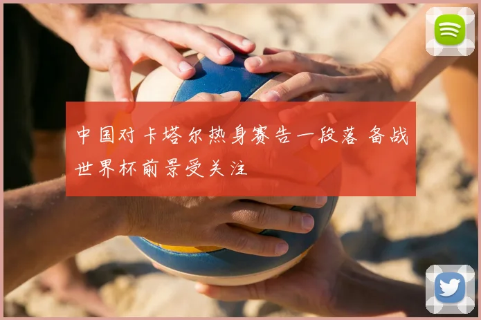中国对卡塔尔热身赛告一段落 备战世界杯前景受关注
