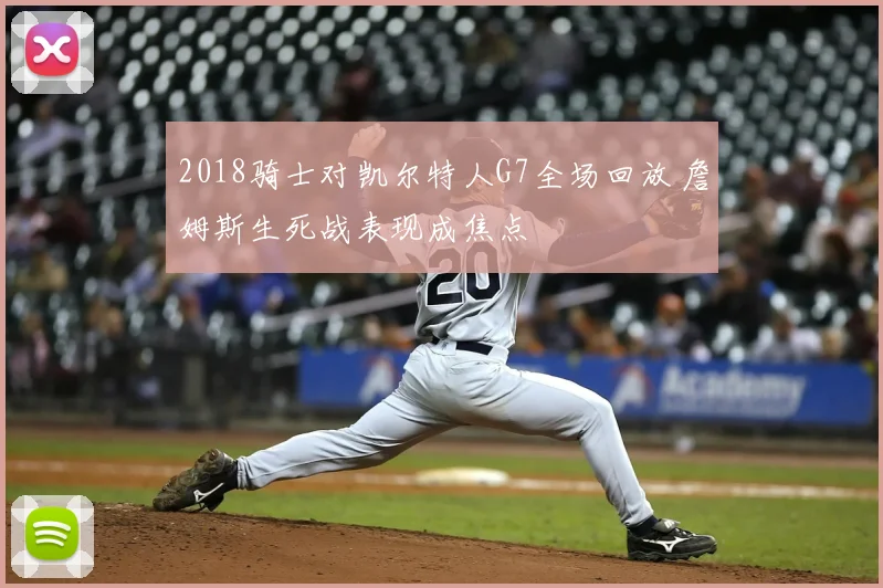 2018骑士对凯尔特人G7全场回放 詹姆斯生死战表现成焦点