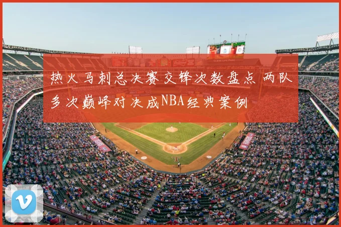 热火马刺总决赛交锋次数盘点 两队多次巅峰对决成NBA经典案例