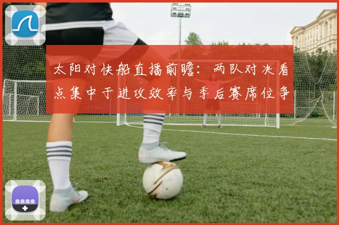 太阳对快船直播前瞻:两队对决看点集中于进攻效率与季后赛席位争夺