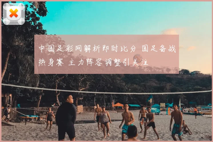 中国足彩网解析即时比分 国足备战热身赛 主力阵容调整引关注