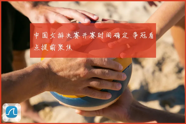 中国女排决赛开赛时间确定 争冠看点提前聚焦