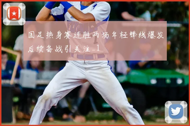 国足热身赛连胜两场年轻锋线爆发后续备战引关注_1