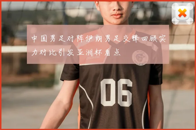 中国男足对阵伊朗男足交锋回顾实力对比引发亚洲杯看点