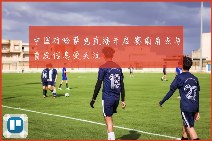 中国对哈萨克直播开启 赛前看点与首发信息受关注