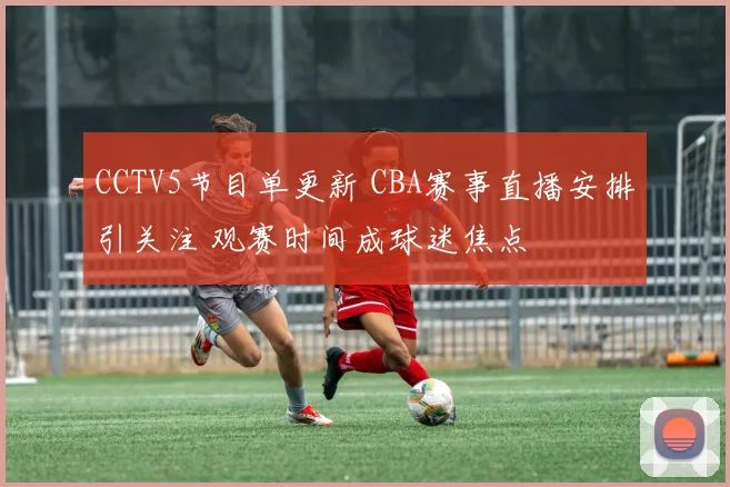 CCTV5节目单更新 CBA赛事直播安排引关注 观赛时间成球迷焦点