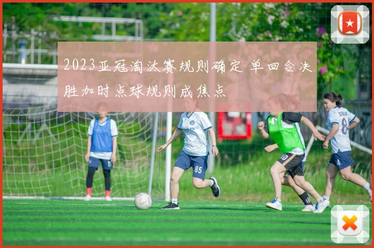 2023亚冠淘汰赛规则确定 单回合决胜加时点球规则成焦点