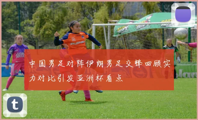 中国男足对阵伊朗男足交锋回顾实力对比引发亚洲杯看点