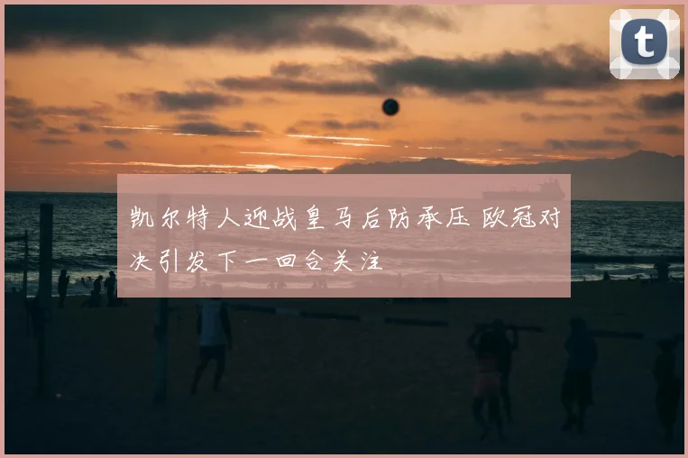 凯尔特人迎战皇马后防承压 欧冠对决引发下一回合关注