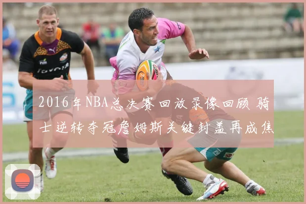2016年NBA总决赛回放录像回顾 骑士逆转夺冠詹姆斯关键封盖再成焦点
