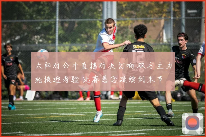 太阳对公牛直播对决打响 双方主力轮换迎考验 比赛悬念延续到末节