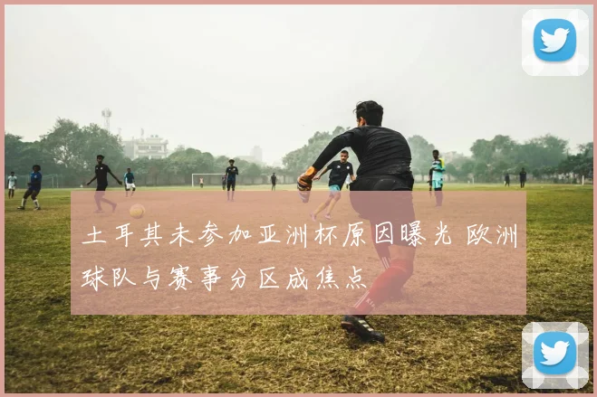 土耳其未参加亚洲杯原因曝光 欧洲球队与赛事分区成焦点