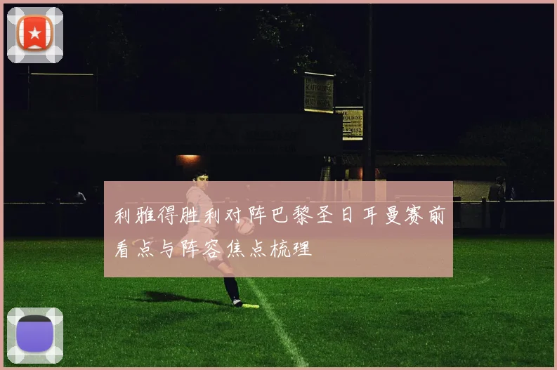 利雅得胜利对阵巴黎圣日耳曼赛前看点与阵容焦点梳理