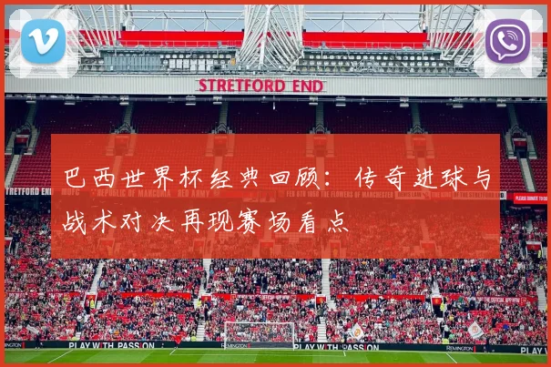 巴西世界杯经典回顾：传奇进球与战术对决再现赛场看点