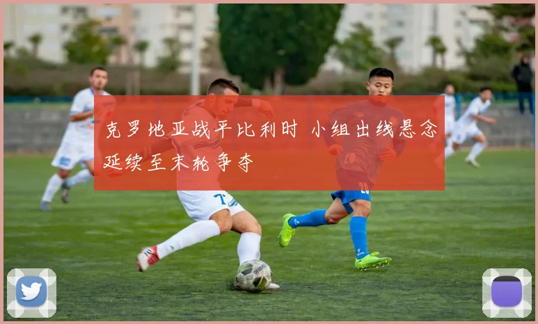 克罗地亚战平比利时 小组出线悬念延续至末轮争夺