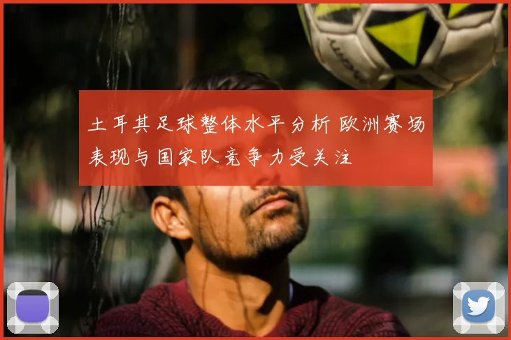 土耳其足球整体水平分析 欧洲赛场表现与国家队竞争力受关注