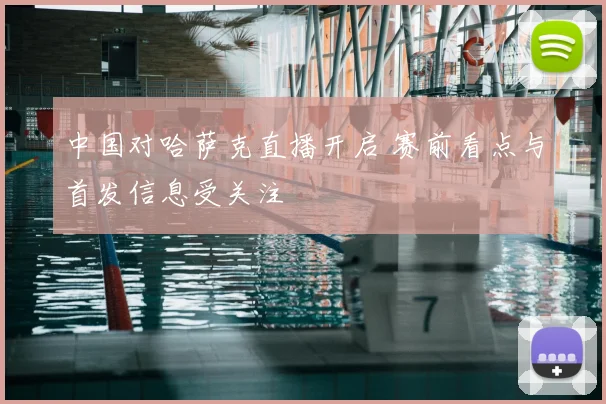 中国对哈萨克直播开启 赛前看点与首发信息受关注