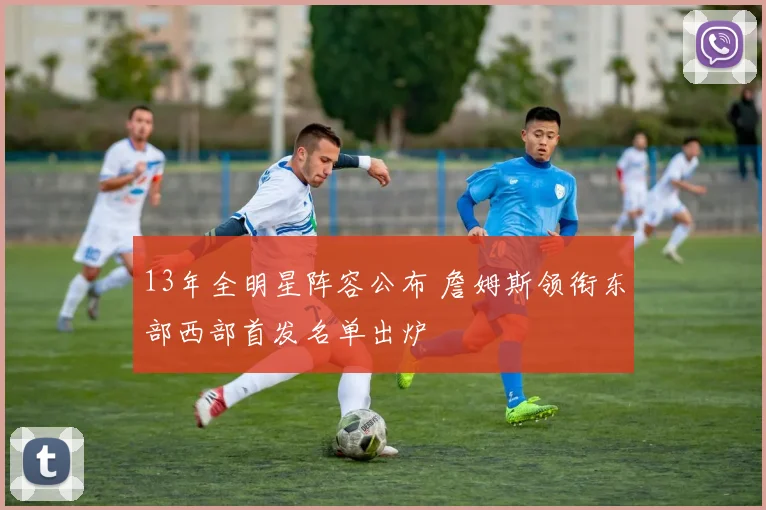13年全明星阵容公布 詹姆斯领衔东部西部首发名单出炉