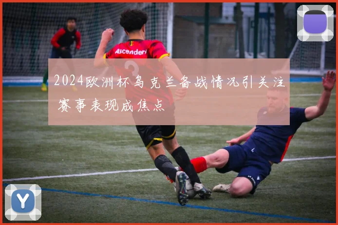 2024欧洲杯乌克兰备战情况引关注 赛事表现成焦点