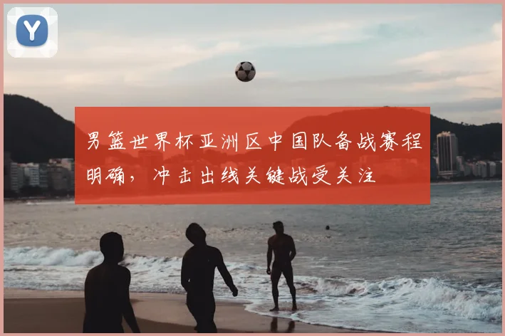 男篮世界杯亚洲区中国队备战赛程明确，冲击出线关键战受关注