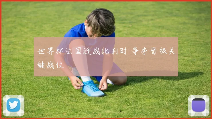 世界杯法国迎战比利时 争夺晋级关键战位