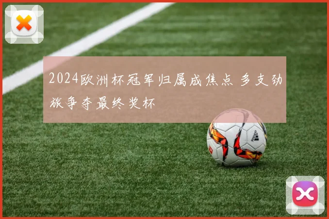 2024欧洲杯冠军归属成焦点 多支劲旅争夺最终奖杯