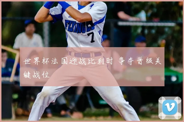 世界杯法国迎战比利时 争夺晋级关键战位