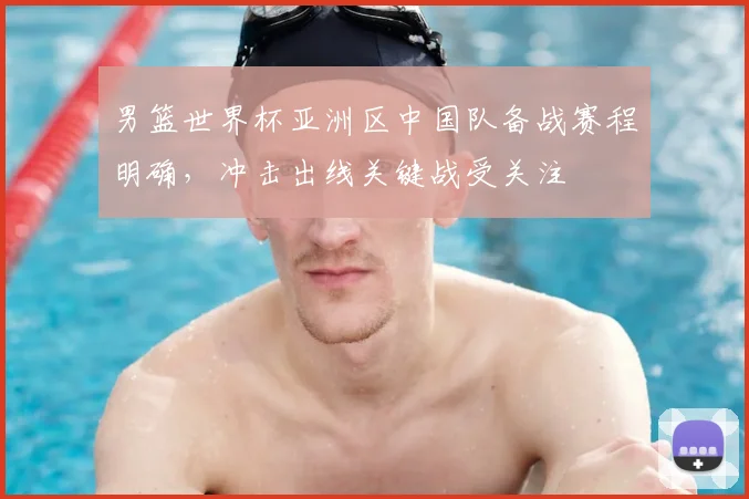 男篮世界杯亚洲区中国队备战赛程明确，冲击出线关键战受关注