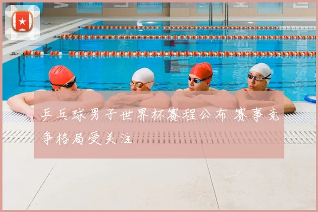 乒乓球男子世界杯赛程公布 赛事竞争格局受关注